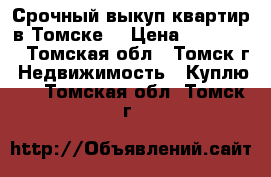 Срочный выкуп квартир в Томске  › Цена ­ 344-344 - Томская обл., Томск г. Недвижимость » Куплю   . Томская обл.,Томск г.